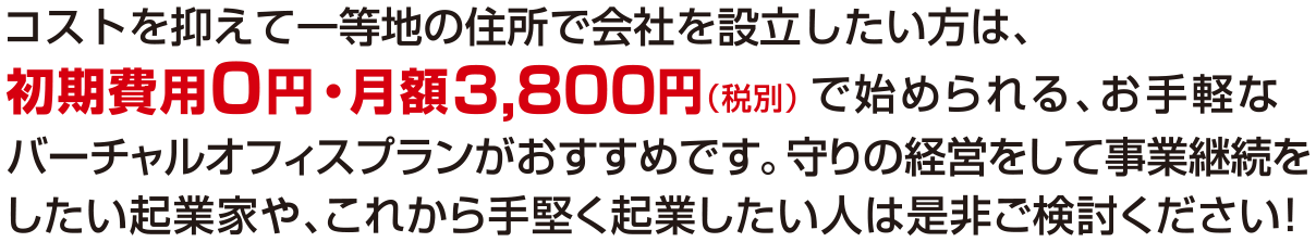 コストを抑えて一等地の住所で会社を設立したい方は、初期費用0円・月額3800円（税別）で始められる、お手軽なバーチャルオフィスプランがおすすめです。守りの経営をして事業継続をしたい起業家や、これから手堅く起業したい人は是非ご検討ください！
